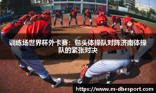 训练场世界杯外卡赛：包头体操队对阵济南体操队的紧张对决